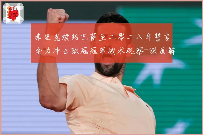 弗里克续约巴萨至二零二八年誓言全力冲击欧冠冠军战术观察-深度解析