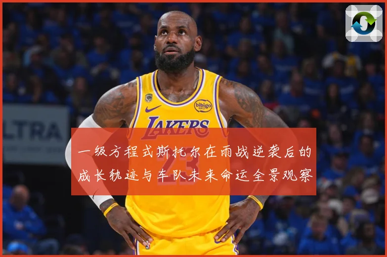 一级方程式斯托尔在雨战逆袭后的成长轨迹与车队未来命运全景观察成长观察-深度解析