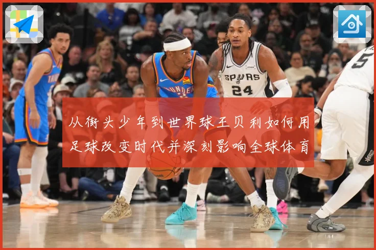 从街头少年到世界球王贝利如何用足球改变时代并深刻影响全球体育发展历程解析-深度解析
