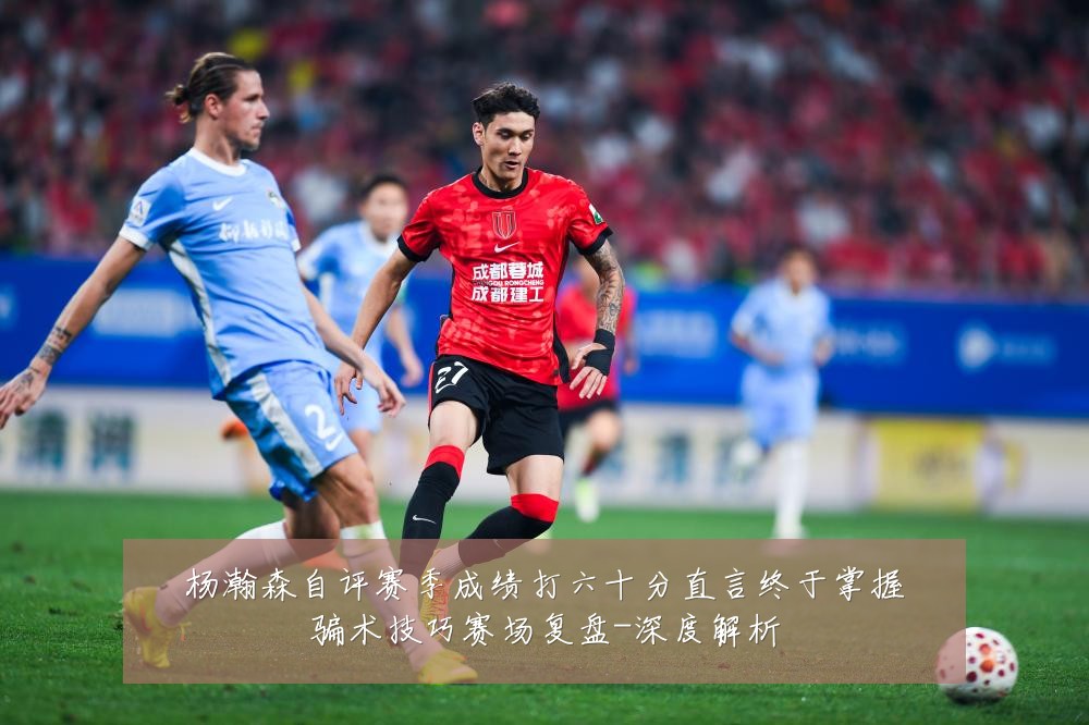 杨瀚森自评赛季成绩打六十分直言终于掌握骗术技巧赛场复盘-深度解析